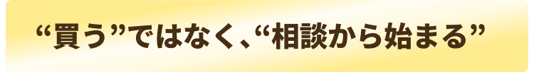  “買う”ではなく、“相談から始まる”