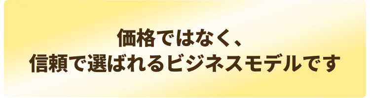  “価格ではなく、信頼で選ばれるビジネスモデルです”